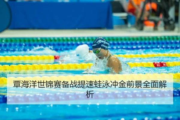 覃海洋世锦赛备战提速蛙泳冲金前景全面解析