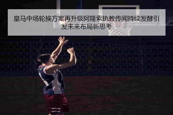 皇马中场轮换方案再升级阿隆索执教传闻持续发酵引发未来布局新思考